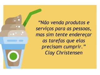“Não venda produtos e
serviços para as pessoas,
mas sim tente endereçar
as tarefas que elas
precisam cumprir.”
Clay Christensen
 