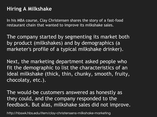 Hiring A Milkshake
In his MBA course, Clay Christensen shares the story of a fast-food
restaurant chain that wanted to improve its milkshake sales.
The company started by segmenting its market both
by product (milkshakes) and by demographics (a
marketer's profile of a typical milkshake drinker).
Next, the marketing department asked people who
fit the demographic to list the characteristics of an
ideal milkshake (thick, thin, chunky, smooth, fruity,
chocolaty, etc.).
The would-be customers answered as honestly as
they could, and the company responded to the
feedback. But alas, milkshake sales did not improve.
http://hbswk.hbs.edu/item/clay-christensens-milkshake-marketing
 