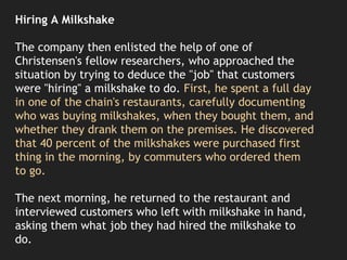 Hiring A Milkshake
The company then enlisted the help of one of
Christensen's fellow researchers, who approached the
situation by trying to deduce the "job" that customers
were "hiring" a milkshake to do. First, he spent a full day
in one of the chain's restaurants, carefully documenting
who was buying milkshakes, when they bought them, and
whether they drank them on the premises. He discovered
that 40 percent of the milkshakes were purchased first
thing in the morning, by commuters who ordered them
to go.
The next morning, he returned to the restaurant and
interviewed customers who left with milkshake in hand,
asking them what job they had hired the milkshake to
do.
 
