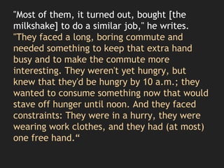 "Most of them, it turned out, bought [the
milkshake] to do a similar job," he writes.
"They faced a long, boring commute and
needed something to keep that extra hand
busy and to make the commute more
interesting. They weren't yet hungry, but
knew that they'd be hungry by 10 a.m.; they
wanted to consume something now that would
stave off hunger until noon. And they faced
constraints: They were in a hurry, they were
wearing work clothes, and they had (at most)
one free hand.“
 