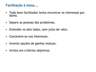• Todo bom facilitador tenta encontrar os interesses por
baixo.
• Separe as pessoas dos problemas.
• Entender os dois lados, sem juízo de valor.
• Concentre-se nos interesses.
• Invente opções de ganhos mútuos.
• Invista em critérios objetivos.
Facilitação à mesa...
 