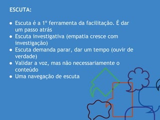 ESCUTA:
● Escuta é a 1º ferramenta da facilitação. É dar
um passo atrás
● Escuta investigativa (empatia cresce com
investigação)
● Escuta demanda parar, dar um tempo (ouvir de
verdade)
● Validar a voz, mas não necessariamente o
conteúdo
● Uma navegação de escuta
 