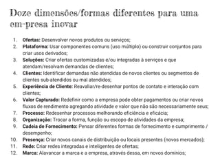 Doze dimensões/formas diferentes para uma
em­presa inovar
1. Ofertas: Desenvolver novos produtos ou serviços;
2. Plataforma: Usar componentes comuns (uso múltiplo) ou construir conjuntos para
criar usos derivados;
3. Soluções: Criar ofertas customizadas e/ou integradas à serviços e que
atendam/resolvam demandas de clientes;
4. Clientes: Identificar demandas não atendidas de novos clientes ou segmentos de
clientes sub-atendidos ou mal atendidos;
5. Experiência de Cliente: Reavaliar/re-desenhar pontos de contato e interação com
clientes;
6. Valor Capturado: Redefinir como a empresa pode obter pagamentos ou criar novos
fluxos de rendimento agregando atividade e valor que não são necessariamente seus;
7. Processo: Redesenhar processos melhorando eficiência e eficácia;
8. Organização: Trocar a forma, função ou escopo de atividades da empresa;
9. Cadeia de Fornecimento: Pensar diferentes formas de fornecimento e cumprimento /
desempenho;
10. Presença: Criar novos canais de distribuição ou locais presentes (novos mercados);
11. Rede: Criar redes integradas e inteligentes de ofertas;
12. Marca: Alavancar a marca e a empresa, através dessa, em novos domínios;
 
