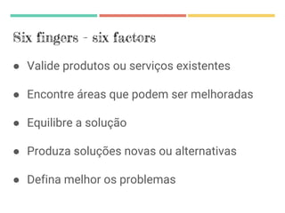 Six fingers - six factors
● Valide produtos ou serviços existentes
● Encontre áreas que podem ser melhoradas
● Equilibre a solução
● Produza soluções novas ou alternativas
● Defina melhor os problemas
 