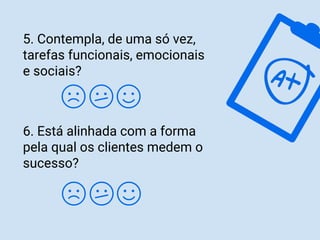 5. Contempla, de uma só vez,
tarefas funcionais, emocionais
e sociais?
6. Está alinhada com a forma
pela qual os clientes medem o
sucesso?
 