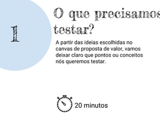 1
O que precisamos
testar?
A partir das ideias escolhidas no
canvas de proposta de valor, vamos
deixar claro que pontos ou conceitos
nós queremos testar.
20 minutos
 