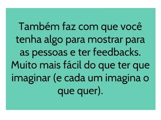 Também faz com que você
tenha algo para mostrar para
as pessoas e ter feedbacks.
Muito mais fácil do que ter que
imaginar (e cada um imagina o
que quer).
 