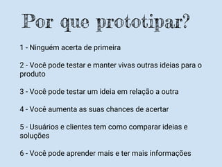 1 - Ninguém acerta de primeira
2 - Você pode testar e manter vivas outras ideias para o
produto
3 - Você pode testar um ideia em relação a outra
4 - Você aumenta as suas chances de acertar
5 - Usuários e clientes tem como comparar ideias e
soluções
6 - Você pode aprender mais e ter mais informações
Por que prototipar?
 