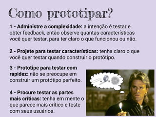 1 - Administre a complexidade: a intenção é testar e
obter feedback, então observe quantas características
você quer testar, para ter claro o que funcionou ou não.
2 - Projete para testar características: tenha claro o que
você quer testar quando construir o protótipo.
Como prototipar?
3 - Prototipe para testar com
rapidez: não se preocupe em
construir um protótipo perfeito.
4 - Procure testar as partes
mais críticas: tenha em mente o
que parece mais crítico e teste
com seus usuários.
 