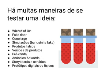 ● Wizard of Oz
● Fake door
● Concierge
● Simulações (banquinha fake)
● Produtos falsos
● Versões de produtos
● Pré-venda
● Anúncios Adwords
● Storyboards e cenários
● Protótipos digitais ou físicos
Há muitas maneiras de se
testar uma ideia:
 