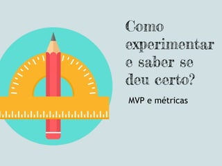 Como
experimentar
e saber se
deu certo?
MVP e métricas
 