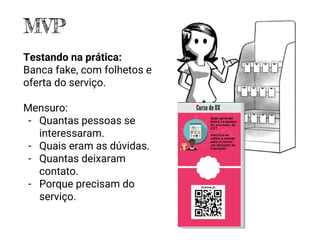 MVP
Testando na prática:
Banca fake, com folhetos e
oferta do serviço.
Mensuro:
- Quantas pessoas se
interessaram.
- Quais eram as dúvidas.
- Quantas deixaram
contato.
- Porque precisam do
serviço.
 