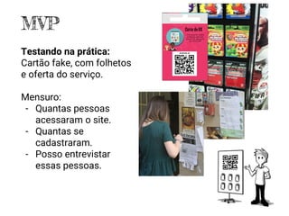 MVP
Testando na prática:
Cartão fake, com folhetos
e oferta do serviço.
Mensuro:
- Quantas pessoas
acessaram o site.
- Quantas se
cadastraram.
- Posso entrevistar
essas pessoas.
 