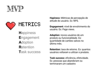 Hapiness: Métricas de percepção de
atitude do usuário. Ex: NPS.
Engagement: nível de envolvimento do
usuário. Ex: Page views.
Adoption: novos usuários de um
produto ou funcionalidade. Ex:
quantidade de cartões salvos no
último mês.
Retention: taxa de retorno. Ex: quantos
usuários voltaram a utilizar o produto.
Task success: eficiência, efetividade.
Ex: pessoas que abandoram ou
terminaram um cadastro
MVP
 