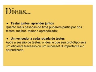 ● Testar juntos, aprender juntos
Quanto mais pessoas do time puderem participar dos
testes, melhor. Maior o aprendizado!
● Um vencedor a cada rodada de testes
Após a sessão de testes, o ideal é que seu protótipo seja
um eficiente fracasso ou um sucesso! O importante é o
aprendizado.
Dicas...
 