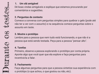 1. Um olá amigável
Dê boas vindas amigáveis e explique que estamos procurando por
comentários e sugestões.
2. Perguntas de contexto
Comece a conversa com perguntas simples para quebrar o gelo (pode até
não ter a ver com o assunto) e na sequência comece perguntas sobre o
assunto em teste.
3. Mostre o protótipo
Lembre para a pessoa que nem tudo está funcionando, e que não é a
pessoa que está sendo testada. Peça para a pessoa "pensar alto".
4. Tarefas
Primeiro, observe a pessoa explorando o protótipo por conta própria.
Aponte algo que você quer que ela explore e faça perguntas para
incentivá-la a falar.
5. Fechamento
Faça algumas perguntas para que a pessoa sintetize sua experiência com
o protótipo (o que achou, o que gostou ou não, etc).
Duranteostestes...
 