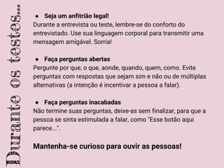 ● Seja um anfitrião legal!
Durante a entrevista ou teste, lembre-se do conforto do
entrevistado. Use sua linguagem corporal para transmitir uma
mensagem amigável. Sorria!
● Faça perguntas abertas
Pergunte por que, o que, aonde, quando, quem, como. Evite
perguntas com respostas que sejam sim e não ou de múltiplas
alternativas (a intenção é incentivar a pessoa a falar).
● Faça perguntas inacabadas
Não termine suas perguntas, deixe-as sem finalizar, para que a
pessoa se sinta estimulada a falar, como "Esse botão aqui
parece...".
Mantenha-se curioso para ouvir as pessoas!
Duranteostestes...
 