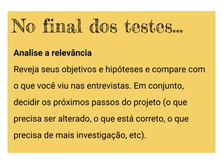 Analise a relevância
Reveja seus objetivos e hipóteses e compare com
o que você viu nas entrevistas. Em conjunto,
decidir os próximos passos do projeto (o que
precisa ser alterado, o que está correto, o que
precisa de mais investigação, etc).
No final dos testes...
 