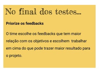 Priorize os feedbacks
O time escolhe os feedbacks que tem maior
relação com os objetivos e escolhem trabalhar
em cima do que pode trazer maior resultado para
o projeto.
No final dos testes...
 