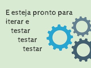 E esteja pronto para
iterar e
testar
testar
testar
 