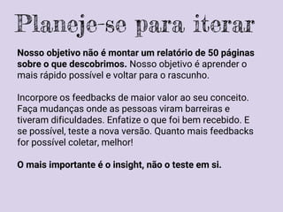 Nosso objetivo não é montar um relatório de 50 páginas
sobre o que descobrimos. Nosso objetivo é aprender o
mais rápido possível e voltar para o rascunho.
Incorpore os feedbacks de maior valor ao seu conceito.
Faça mudanças onde as pessoas viram barreiras e
tiveram dificuldades. Enfatize o que foi bem recebido. E
se possível, teste a nova versão. Quanto mais feedbacks
for possível coletar, melhor!
O mais importante é o insight, não o teste em si.
Planeje-se para iterar
 
