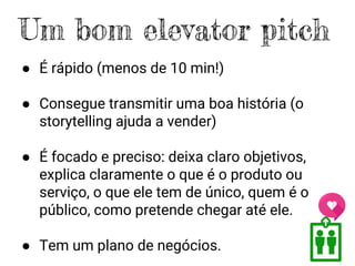 ● É rápido (menos de 10 min!)
● Consegue transmitir uma boa história (o
storytelling ajuda a vender)
● É focado e preciso: deixa claro objetivos,
explica claramente o que é o produto ou
serviço, o que ele tem de único, quem é o
público, como pretende chegar até ele.
● Tem um plano de negócios.
Um bom elevator pitch
 