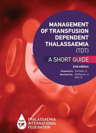 MANAGEMENT
OF TRANSFUSION
DEPENDENT
THALASSAEMIA
(TDT)
A SHORT GUIDE
Prepared by: Farmakis, D.
Reviewed by: Eleﬅheriou, A.
Bain, B.
2nd edition
01-97 Thallassaemia .qxp_Layout 1 23/06/2022 2:32 PM Page 2
 