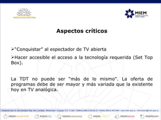 Paysandú esq. Av. del Libertador Brig. Gral. Lavalleja - Montevideo - Uruguay- C.P. 11.000 - Teléfono:(598.2) 902.82.03 –Telefax:(598.2) 903 0490 - www.miem.gub.uy - informacion@miem.gub.uy Aspectos críticos “ Conquistar” al espectador de TV abierta Hacer accesible el acceso a la tecnología requerida (Set Top Box).  La TDT no puede ser “más de lo mismo”. La oferta de programas debe de ser mayor y más variada que la existente hoy en TV analógica.  