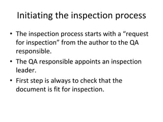 Initiating the inspection process
• The inspection process starts with a “request 
  for inspection” from the author to the QA 
  responsible.
• The QA responsible appoints an inspection 
  leader.
• First step is always to check that the 
  document is fit for inspection.
 