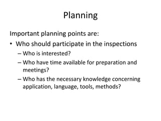 Planning
Important planning points are:
• Who should participate in the inspections
  – Who is interested?
  – Who have time available for preparation and 
    meetings?
  – Who has the necessary knowledge concerning 
    application, language, tools, methods?
 