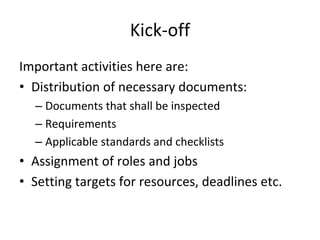 Kick‐off
Important activities here are:
• Distribution of necessary documents:
  – Documents that shall be inspected
  – Requirements
  – Applicable standards and checklists
• Assignment of roles and jobs
• Setting targets for resources, deadlines etc.
 