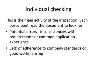 Individual checking
This is the main activity of the inspection. Each 
  participant read the document to look for  
• Potential errors ‐ inconsistencies with 
  requirements or common application 
  experience
• Lack of adherence to company standards or 
  good workmanship
 