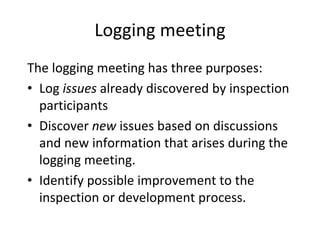 Logging meeting
The logging meeting has three purposes:
• Log issues already discovered by inspection 
  participants
• Discover new issues based on discussions 
  and new information that arises during the 
  logging meeting.
• Identify possible improvement to the 
  inspection or development process.
 