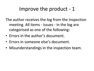 Improve the product ‐ 1
The author receives the log from the inspection 
  meeting. All items ‐ issues ‐ in the log are 
  categorised as one of the following:
• Errors in the author’s document.
• Errors in someone else’s document.
• Misunderstandings in the inspection team.
 