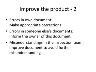 Improve the product ‐ 2
• Errors in own document:
  Make appropriate corrections
• Errors in someone else’s documents:
  Inform the owner of this document.
• Misunderstandings in the inspection team:
  Improve document to avoid further 
  misunderstandings.
 