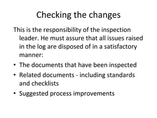 Checking the changes
This is the responsibility of the inspection 
  leader. He must assure that all issues raised 
  in the log are disposed of in a satisfactory 
  manner:
• The documents that have been inspected
• Related documents ‐ including standards 
  and checklists
• Suggested process improvements 
 