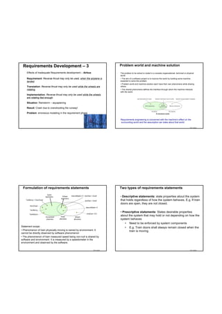 Requirements Development – 3                                              Problem world and machine solution

     Effects of Inadequate Requirements development – Airbus:              The problem to be solved is rooted in a complex organizational, technical or physical
                                                                           world.
     Requirement: Reverse thrust may only be used, when the airplane is    • The aim of a software project is to improve the world by building some machine
     landed.                                                               expected to solve the problem.
                                                                           • Problem world and machine solution each have their own phenomena while sharing
     Translation: Reverse thrust may only be used while the wheels are     others.
     rotating.                                                             • The shared phenomena defines the interface through which the machine interacts
                                                                           with the world.
     Implementation: Reverse thrust may only be used while the wheels
     are rotating fast enough.

     Situation: Rainstorm – aquaplaning

     Result: Crash due to overshooting the runway!

     Problem: erroneous modeling in the requirement phase                                                           E-commerce world



                                                                           Requirements engineering is concerned with the machine’s effect on the
                                                                           surrounding world and the assumption we make about that world.

                                                                TDT 4242                                                                                   TDT 4242




 Formulation of requirements statements                                    Two types of requirements statements

                                                                           • Descriptive statements: state properties about the system
                                                                           that holds regardless of how the system behaves. E.g. If train
                                                                           doors are open, they are not closed.

                                                                           • Prescriptive statements: States desirable properties
                                                                           about the system that may hold or not depending on how the
                                                                           system behaves
                                                                               • Need to be enforced by system components
Statement scope:                                                               • E.g. Train doors shall always remain closed when the
• Phenomenon of train physically moving is owned by environment. It               train is moving
cannot be directly observed by software phenomenon
• The phenomenon of train measured speed being non-null is shared by
software and environment. It is measured by a speedometer in the
environment and observed by the software.


                                                                TDT 4242                                                                                   TDT 4242
 