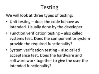 Testing 
We will look at three types of testing:
• Unit testing – does the code behave as 
  intended. Usually done by the developer
• Function verification testing – also called 
  systems test. Does the component or system 
  provide the required functionality?
• System verification testing – also called 
  acceptance test. Does the hardware and 
  software work together to give the user the 
  intended functionality?
 
