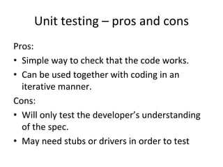 Unit testing – pros and cons
Pros:
• Simple way to check that the code works.
• Can be used together with coding in an 
  iterative manner.
Cons:
• Will only test the developer’s understanding 
  of the spec.
• May need stubs or drivers in order to test
 