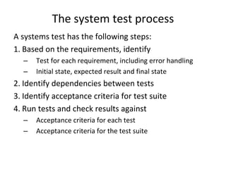 The system test process
A systems test has the following steps:
1. Based on the requirements, identify
  –   Test for each requirement, including error handling
  –   Initial state, expected result and final state
2. Identify dependencies between tests
3. Identify acceptance criteria for test suite 
4. Run tests and check results against 
  –   Acceptance criteria for each test
  –   Acceptance criteria for the test suite
 