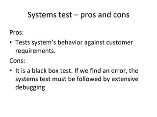 Systems test – pros and cons
Pros:
• Tests system’s behavior against customer 
  requirements.
Cons:
• It is a black box test. If we find an error, the 
  systems test must be followed by extensive 
  debugging
 