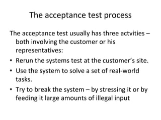 The acceptance test process
The acceptance test usually has three actvities –
  both involving the customer or his 
  representatives:
• Rerun the systems test at the customer’s site.
• Use the system to solve a set of real‐world 
  tasks.
• Try to break the system – by stressing it or by 
  feeding it large amounts of illegal input
 