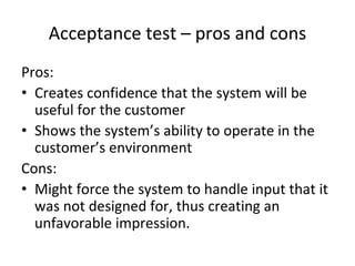 Acceptance test – pros and cons
Pros:
• Creates confidence that the system will be 
  useful for the customer
• Shows the system’s ability to operate in the 
  customer’s environment
Cons:
• Might force the system to handle input that it 
  was not designed for, thus creating an 
  unfavorable impression.
 