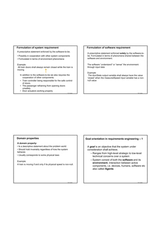 Formulation of system requirement                                    Formulation of software requirement
A prescriptive statement enforced by the software-to-be.
                                                                     A prescriptive statement enforced solely by the software-to-
• Possibly in cooperation with other system components               be. Formulated in terms of phenomena shared between the
• Formulated in terms of environment phenomena                       software and environment.

Example:                                                             The software “understand” or “sense” the environment
All train doors shall always remain closed while the train is        through input data
moving
                                                                     Example:
   In addition to the software-to-be we also requires the             The doorState output variable shall always have the value
      cooperation of other components:                               ‘closed’ when the measuredSpeed input variable has a non-
   • Train controller being responsible for the safe control         null value
      of doors.
   • The passenger refraining from opening doors
      unsafely
   • Door actuators working properly
                                                         TDT 4242                                                         TDT 4242




Domain properties                                                   Goal orientation in requirements engineering – 1
A domain property:
• Is a descriptive statement about the problem world                 A goal is an objective that the system under
• Should hold invariably regardless of how the system                consideration shall achieve.
behaves
                                                                        – Ranges from high-level strategic to low-level
• Usually corresponds to some physical laws
                                                                          technical concerns over a system
                                                                        – System consist of both the software and its
Example:
                                                                          environment. Interaction between active
A train is moving if and only if its physical speed is non-null.
                                                                          components, i.e. devices, humans, software etc
                                                                          also called Agents




                                                         TDT 4242                                                         TDT 4242
 