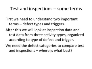 Test and inspections – some terms
First we need to understand two important 
  terms – defect types and triggers.
After this we will look at inspection data and 
  test data from three activity types, organized 
  according to type of defect and trigger. 
We need the defect categories to compare test 
  and inspections – where is what best?
 