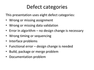 Defect categories
This presentation uses eight defect categories:
• Wrong or missing assignment
• Wrong or missing data validation
• Error in algorithm – no design change is necessary
• Wrong timing or sequencing
• Interface problems
• Functional error – design change is needed
• Build, package or merge problem
• Documentation problem
 