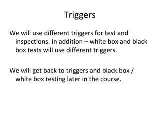Triggers 
We will use different triggers for test and 
 inspections. In addition – white box and black 
 box tests will use different triggers. 

We will get back to triggers and black box / 
 white box testing later in the course.
 