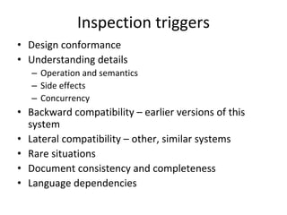 Inspection triggers
• Design conformance
• Understanding details
   – Operation and semantics
   – Side effects
   – Concurrency
• Backward compatibility – earlier versions of this 
  system
• Lateral compatibility – other, similar systems
• Rare situations
• Document consistency and completeness
• Language dependencies
 