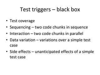 Test triggers – black box 
• Test coverage
• Sequencing – two code chunks in sequence
• Interaction – two code chunks in parallel
• Data variation – variations over a simple test 
  case
• Side effects – unanticipated effects of a simple 
  test case
 