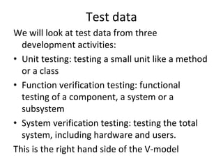 Test data 
We will look at test data from three 
  development activities:
• Unit testing: testing a small unit like a method 
  or a class
• Function verification testing: functional 
  testing of a component, a system or a 
  subsystem
• System verification testing: testing the total 
  system, including hardware and users.  
This is the right hand side of the V‐model
 